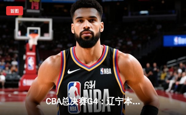CBA总决赛G4：辽宁本钢加时苦战险胜新疆广汇，总比分3-1夺赛点
